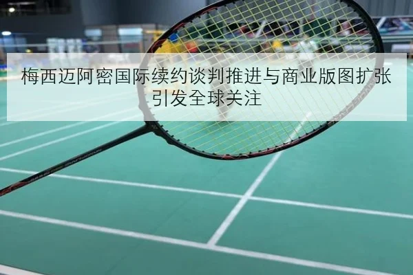 梅西迈阿密国际续约谈判推进与商业版图扩张引发全球关注