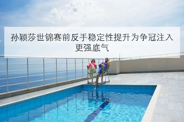 孙颖莎世锦赛前反手稳定性提升为争冠注入更强底气