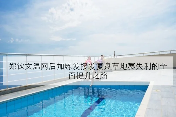 郑钦文温网后加练发接发复盘草地赛失利的全面提升之路